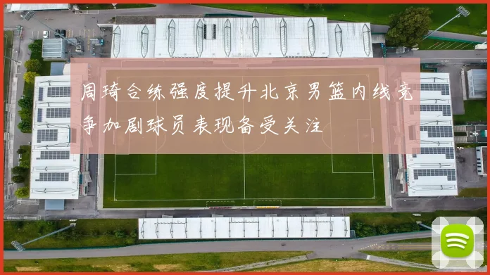 周琦合练强度提升北京男篮内线竞争加剧球员表现备受关注
